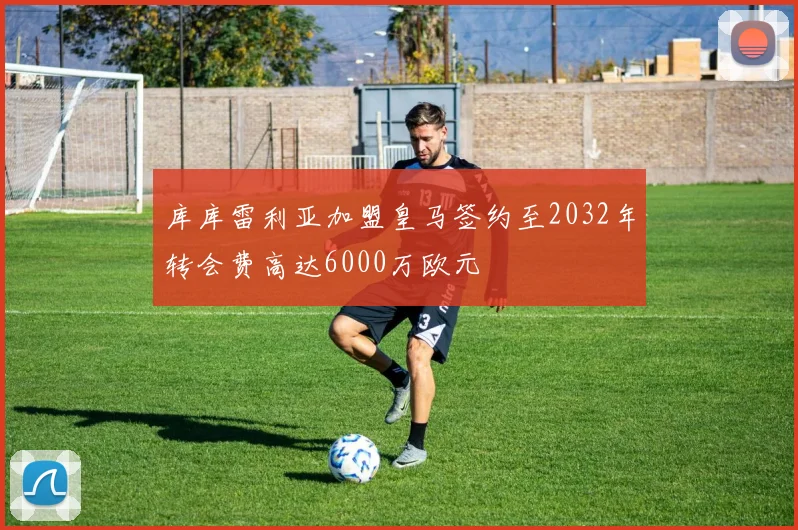 库库雷利亚加盟皇马签约至2032年转会费高达6000万欧元