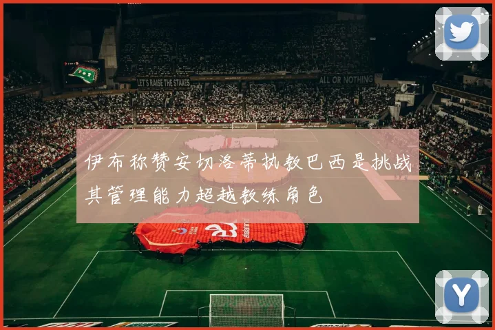 伊布称赞安切洛蒂执教巴西是挑战其管理能力超越教练角色