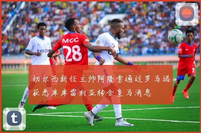 切尔西新任主帅阿隆索通过罗马诺获悉库库雷利亚转会皇马消息