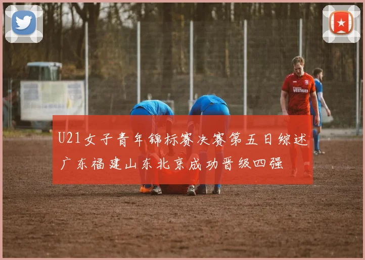 U21女子青年锦标赛决赛第五日综述广东福建山东北京成功晋级四强