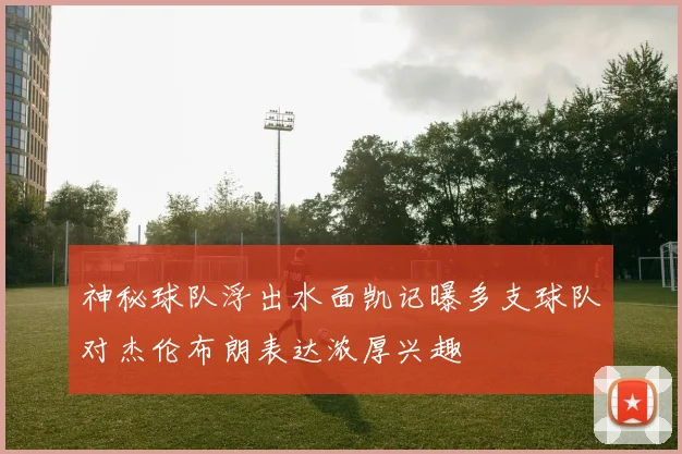 神秘球队浮出水面凯记曝多支球队对杰伦布朗表达浓厚兴趣