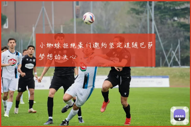 小蜘蛛拒绝豪门邀约坚定追随巴萨梦想的决心
