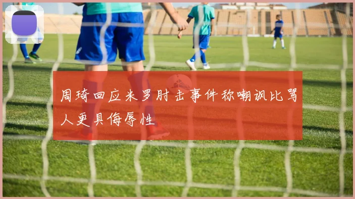周琦回应米罗肘击事件称嘲讽比骂人更具侮辱性