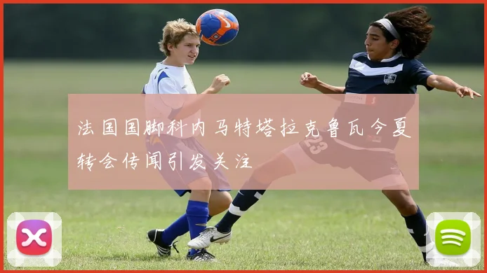 法国国脚科内马特塔拉克鲁瓦今夏转会传闻引发关注