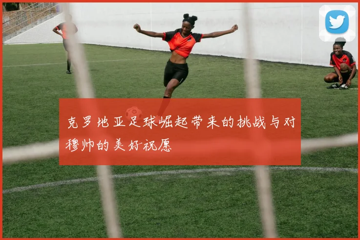 克罗地亚足球崛起带来的挑战与对穆帅的美好祝愿
