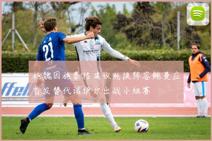 施魏因施泰格建议轮换阵容鲍曼应首发替代诺伊尔出战小组赛